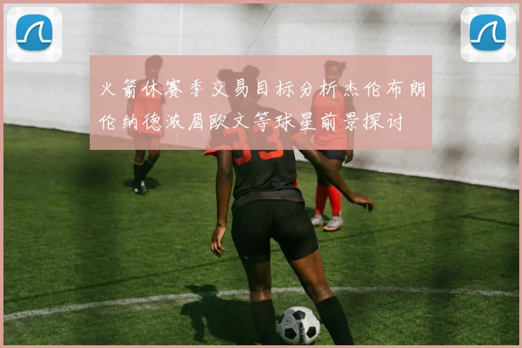 火箭休赛季交易目标分析杰伦布朗伦纳德浓眉欧文等球星前景探讨
