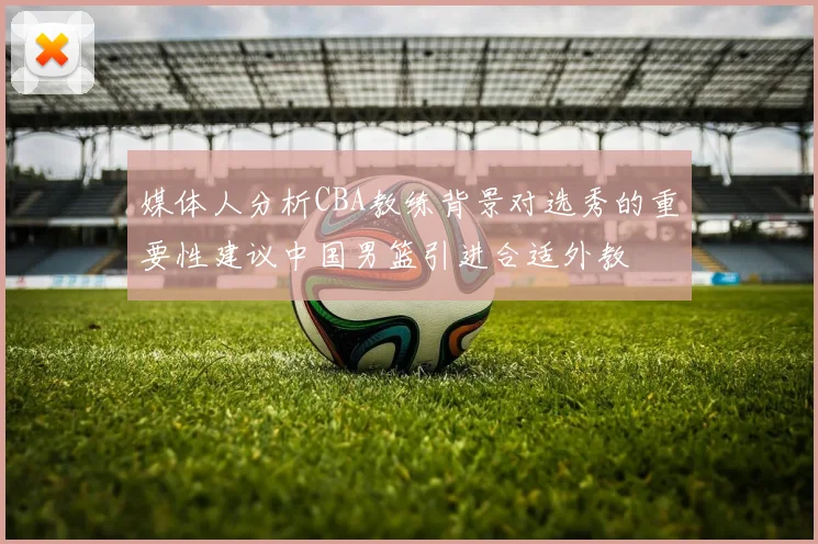媒体人分析CBA教练背景对选秀的重要性建议中国男篮引进合适外教