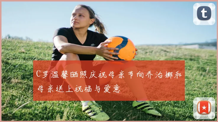 C罗温馨晒照庆祝母亲节向乔治娜和母亲送上祝福与爱意