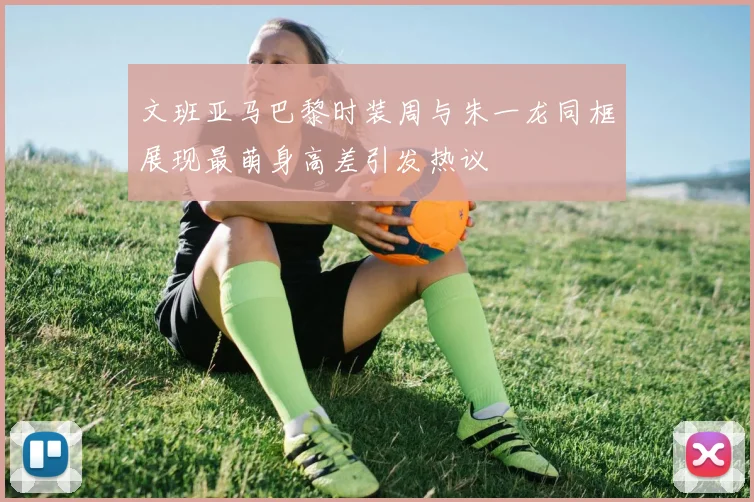 文班亚马巴黎时装周与朱一龙同框展现最萌身高差引发热议