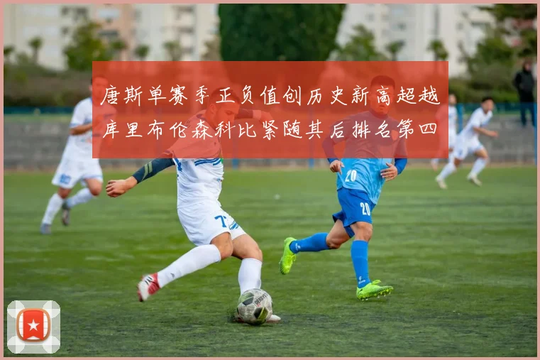 唐斯单赛季正负值创历史新高超越库里布伦森科比紧随其后排名第四
