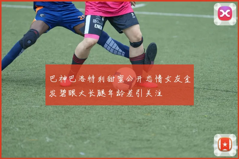 巴神巴洛特利甜蜜公开恋情女友金发碧眼大长腿年龄差引关注