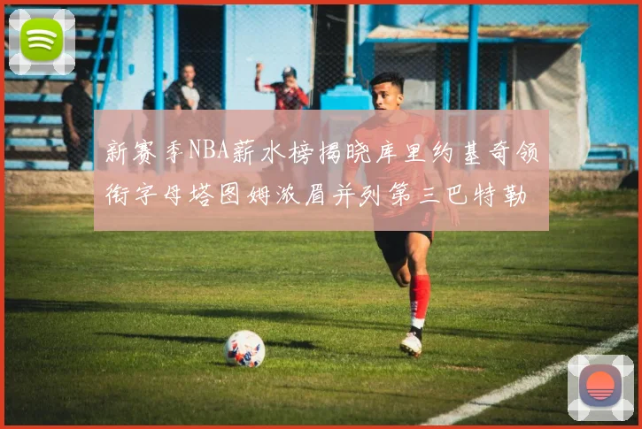 新赛季NBA薪水榜揭晓库里约基奇领衔字母塔图姆浓眉并列第三巴特勒排名第十