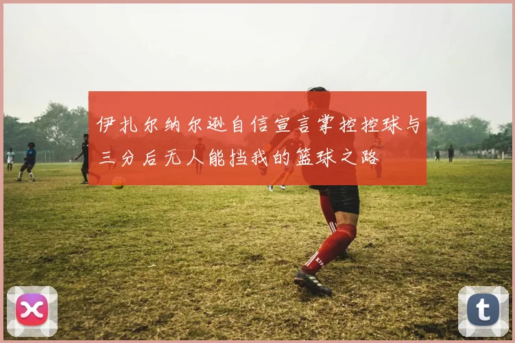 伊扎尔纳尔逊自信宣言掌控控球与三分后无人能挡我的篮球之路
