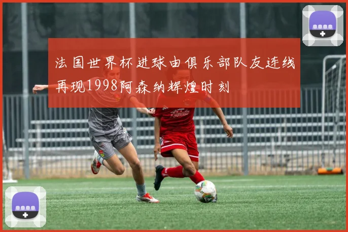法国世界杯进球由俱乐部队友连线再现1998阿森纳辉煌时刻