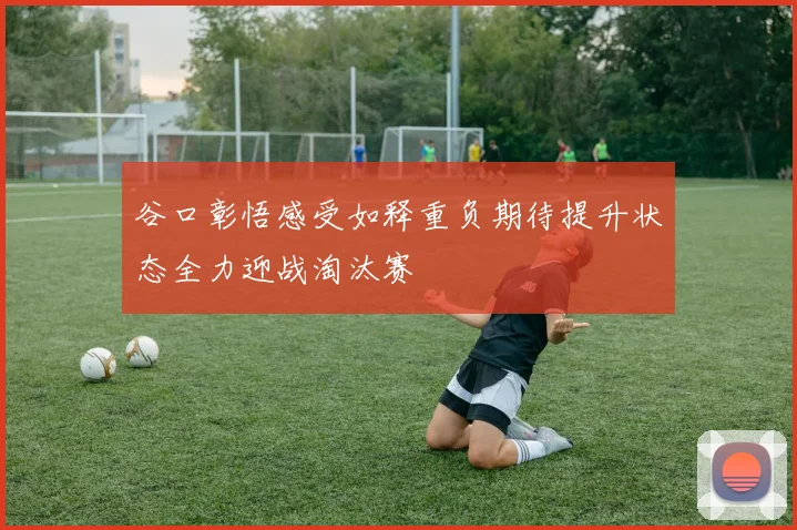 谷口彰悟感受如释重负期待提升状态全力迎战淘汰赛