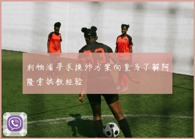 利物浦寻求换帅方案向皇马了解阿隆索执教经验