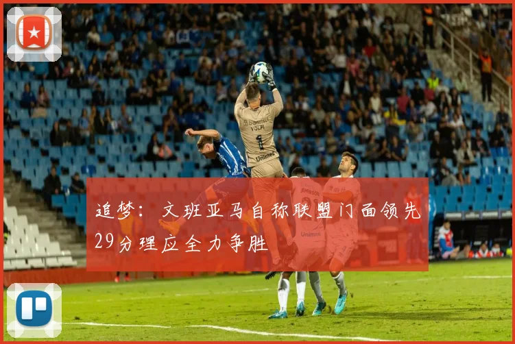 追梦：文班亚马自称联盟门面领先29分理应全力争胜