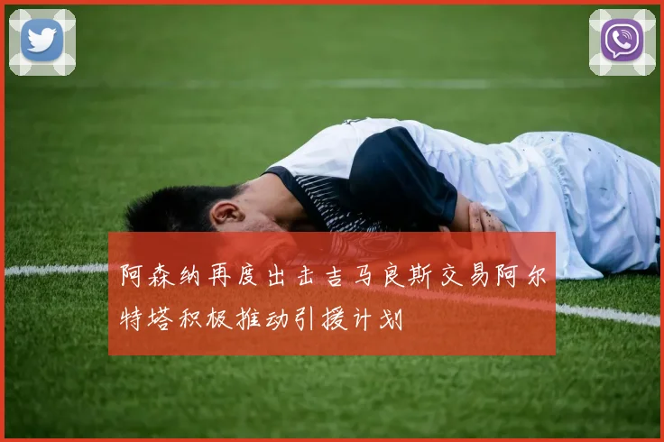 阿森纳再度出击吉马良斯交易阿尔特塔积极推动引援计划