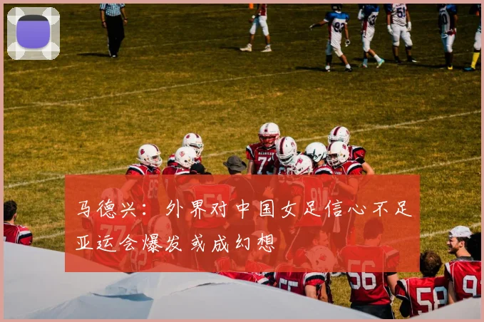 马德兴：外界对中国女足信心不足亚运会爆发或成幻想