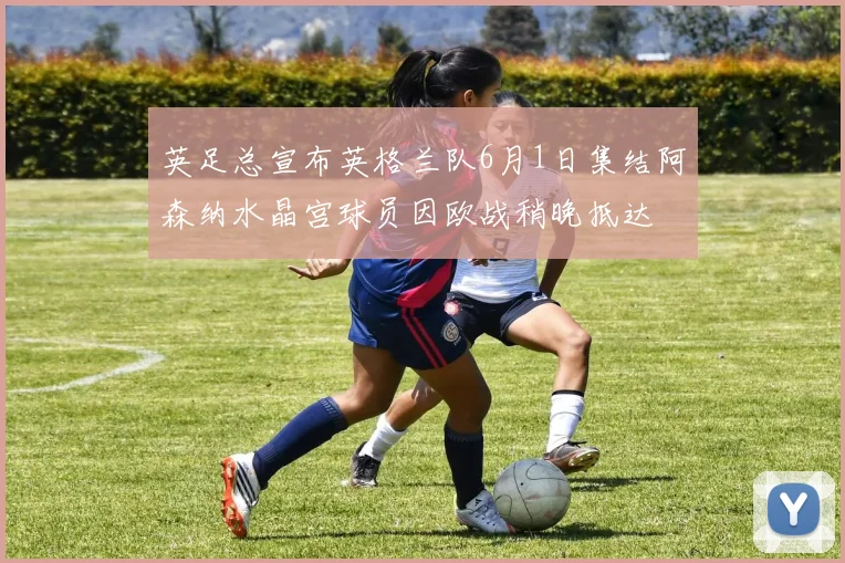 英足总宣布英格兰队6月1日集结阿森纳水晶宫球员因欧战稍晚抵达