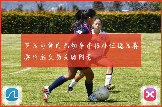 罗马与费内巴切争夺格林伍德马赛要价成交易关键因素