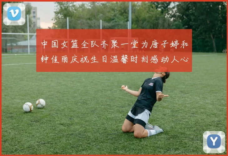 中国女篮全队齐聚一堂为唐子婷和钟佳丽庆祝生日温馨时刻感动人心