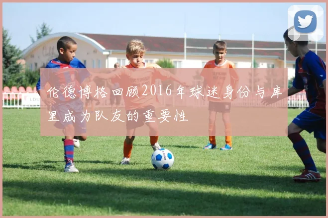 伦德博格回顾2016年球迷身份与库里成为队友的重要性