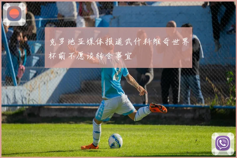 克罗地亚媒体报道武什科维奇世界杯前不愿谈转会事宜