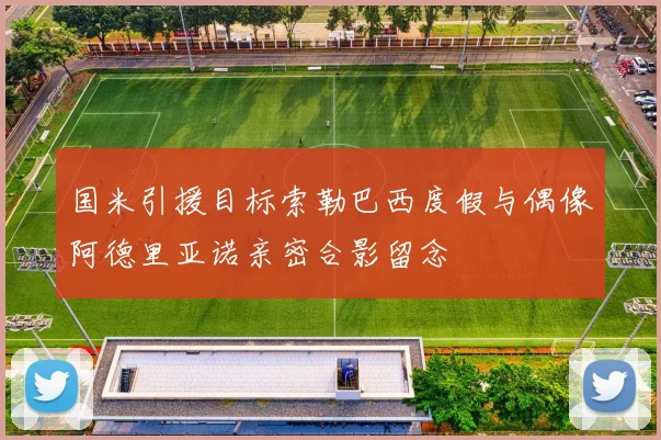 国米引援目标索勒巴西度假与偶像阿德里亚诺亲密合影留念