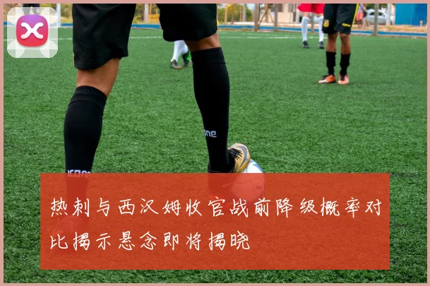 热刺与西汉姆收官战前降级概率对比揭示悬念即将揭晓