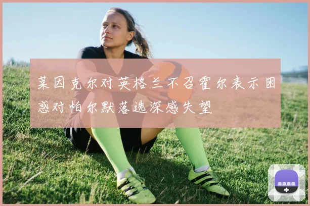 莱因克尔对英格兰不召霍尔表示困惑对帕尔默落选深感失望
