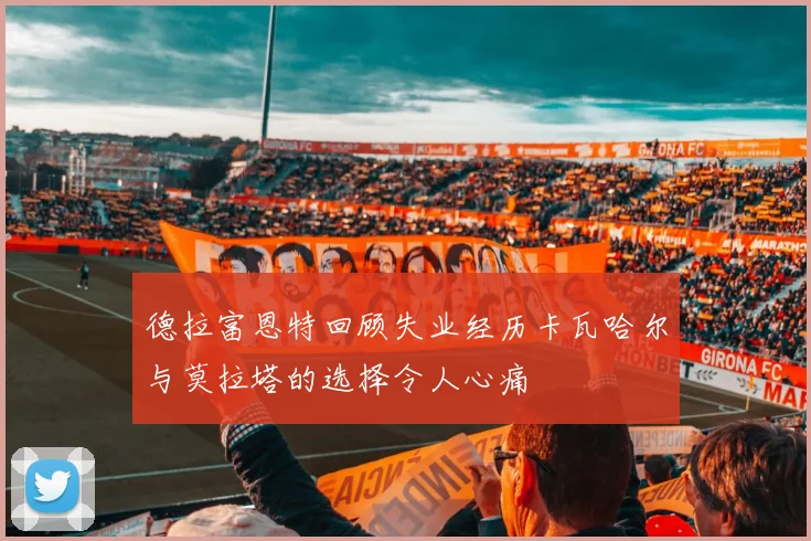 德拉富恩特回顾失业经历卡瓦哈尔与莫拉塔的选择令人心痛