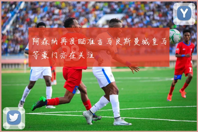 阿森纳再度瞄准吉马良斯曼城皇马等豪门亦在关注