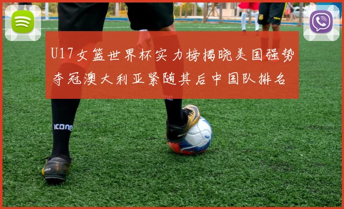 U17女篮世界杯实力榜揭晓美国强势夺冠澳大利亚紧随其后中国队排名第十