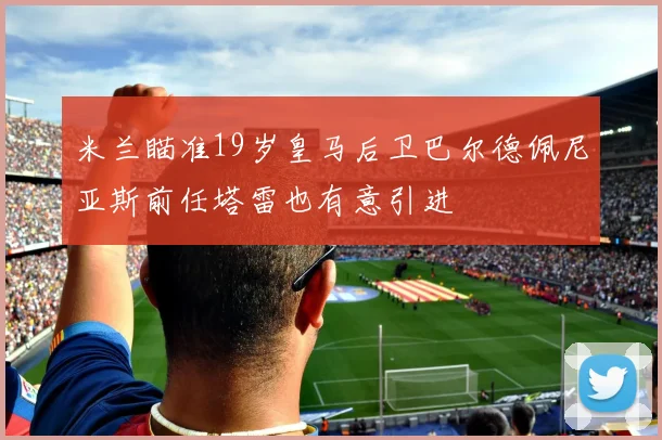 米兰瞄准19岁皇马后卫巴尔德佩尼亚斯前任塔雷也有意引进