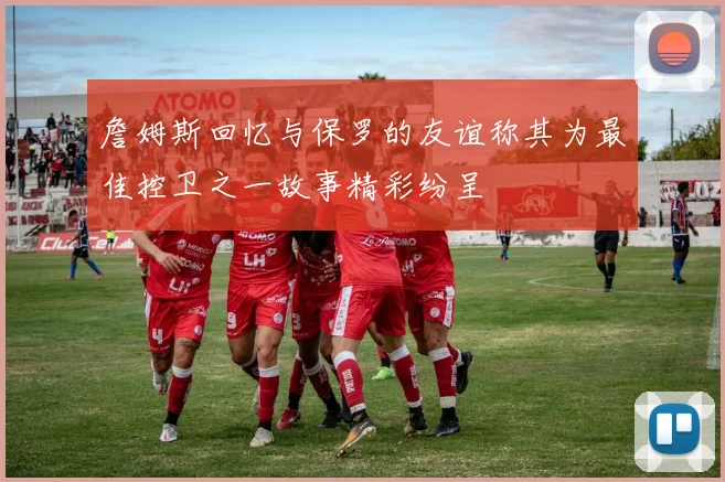 詹姆斯回忆与保罗的友谊称其为最佳控卫之一故事精彩纷呈
