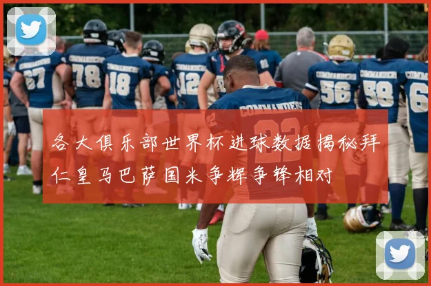 各大俱乐部世界杯进球数据揭秘拜仁皇马巴萨国米争辉争锋相对
